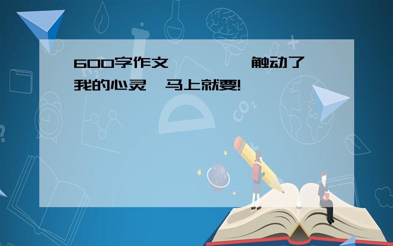 600字作文 《——,触动了我的心灵》马上就要!