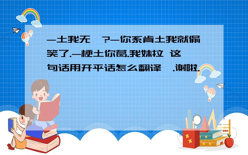 -土我无吖?-你系肯土我就偷笑了.-梗土你葛.我妹拉 这句话用开平话怎么翻译哒.谢啦.