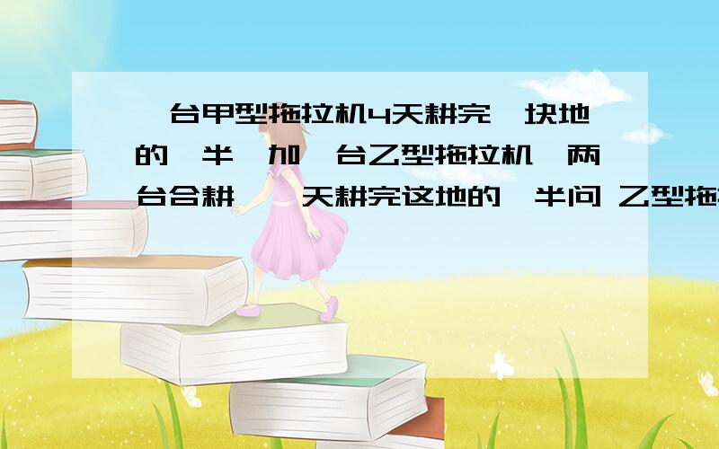 一台甲型拖拉机4天耕完一块地的一半,加一台乙型拖拉机,两台合耕,一天耕完这地的一半问 乙型拖拉机单独耕完需要多少天只要设一个未知数