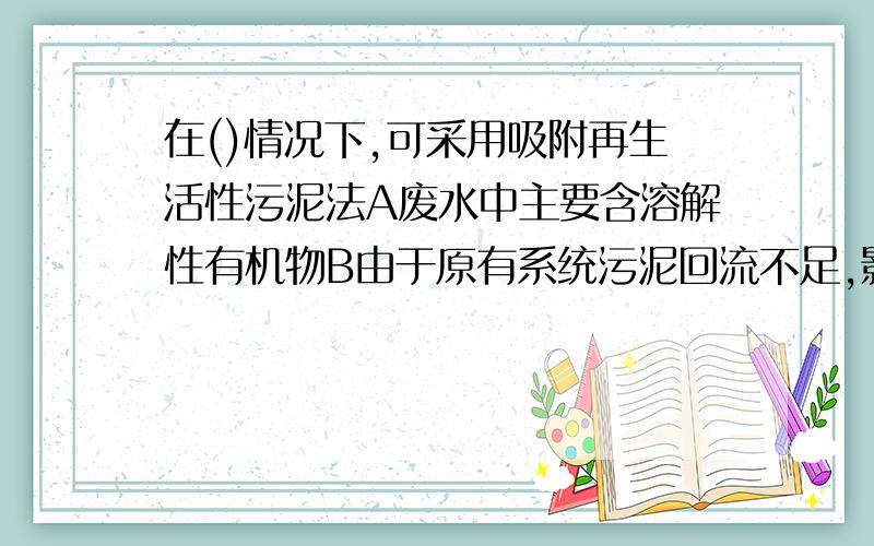 在()情况下,可采用吸附再生活性污泥法A废水中主要含溶解性有机物B由于原有系统污泥回流不足,影响处理效果C不增大曝气池的情况下提高原有效果D废水水质波动较大其中A是否正确呢?