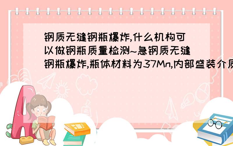 钢质无缝钢瓶爆炸,什么机构可以做钢瓶质量检测~急钢质无缝钢瓶爆炸,瓶体材料为37Mn,内部盛装介质是IG514气体（50%N2+42%Ar+8%CO2),气瓶公称工作压力是17.2MPa,水压试验压力是25.8MPa.我想检测气瓶