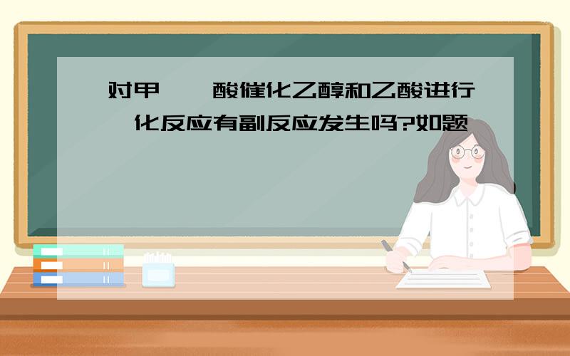 对甲苯磺酸催化乙醇和乙酸进行酯化反应有副反应发生吗?如题