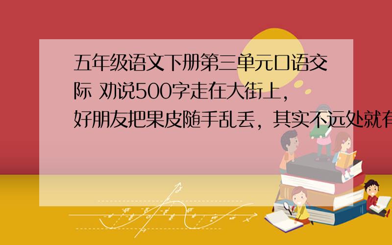 五年级语文下册第三单元口语交际 劝说500字走在大街上，好朋友把果皮随手乱丢，其实不远处就有果皮箱。