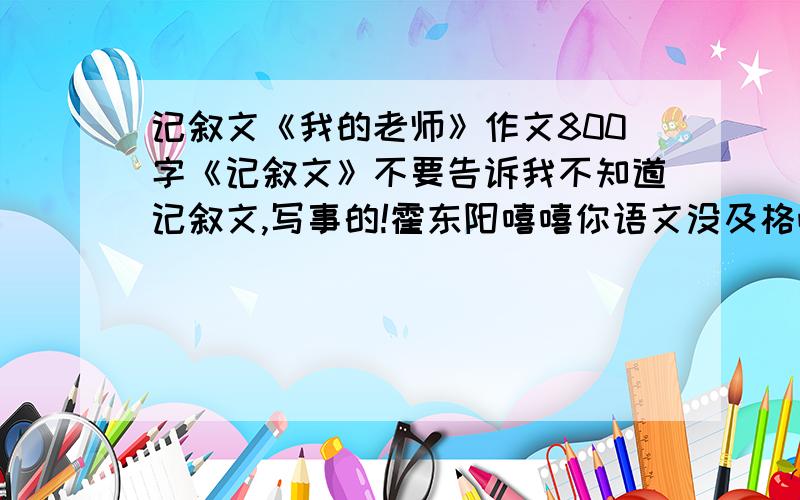 记叙文《我的老师》作文800字《记叙文》不要告诉我不知道记叙文,写事的!霍东阳嘻嘻你语文没及格吧