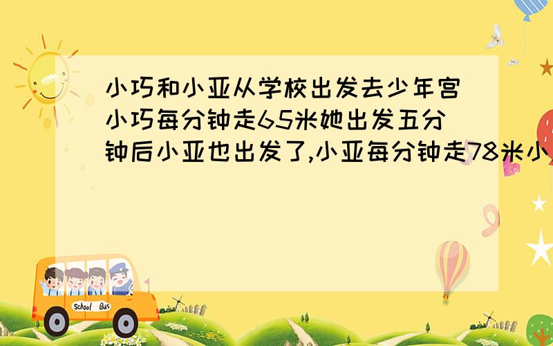 小巧和小亚从学校出发去少年宫小巧每分钟走65米她出发五分钟后小亚也出发了,小亚每分钟走78米小亚几分钟后在途中追上小巧