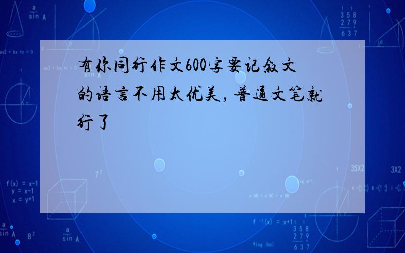 有你同行作文600字要记叙文的语言不用太优美，普通文笔就行了