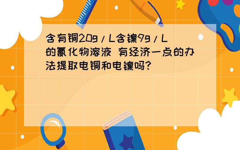 含有铜20g/L含镍9g/L的氯化物溶液 有经济一点的办法提取电铜和电镍吗?