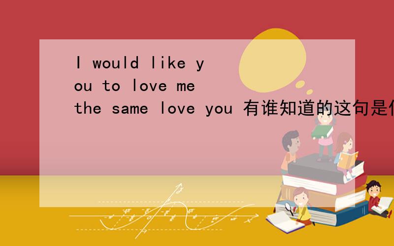 I would like you to love me the same love you 有谁知道的这句是什么意思