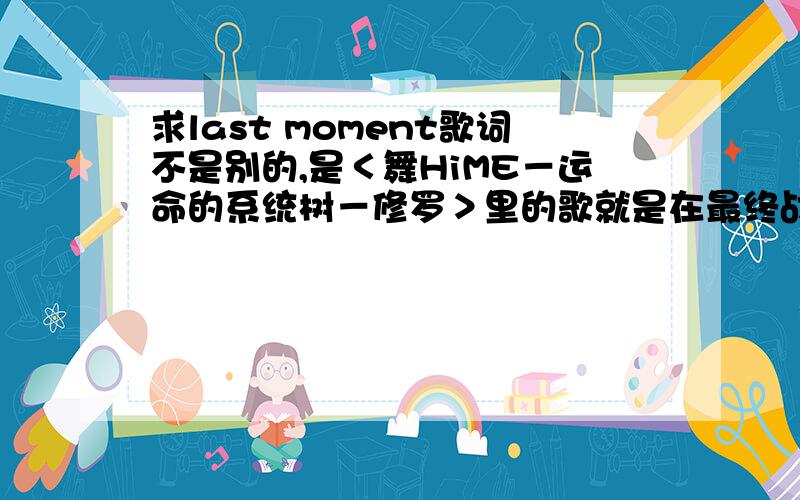 求last moment歌词不是别的,是＜舞HiME－运命的系统树－修罗＞里的歌就是在最终战斗时的那首音乐个人认为那个还是满好听的就是求个歌词最好是中日双语的