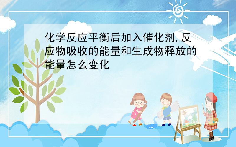 化学反应平衡后加入催化剂,反应物吸收的能量和生成物释放的能量怎么变化