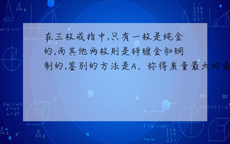 在三枚戒指中,只有一枚是纯金的,而其他两枚则是锌镀金和铜制的,鉴别的方法是A、称得质量最大的是纯金的B、可以观察金属的光泽C、测三者的密度,密度最大的是纯金的D、条件不足,无法判