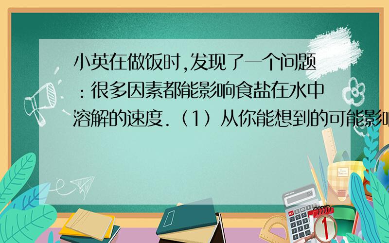 小英在做饭时,发现了一个问题：很多因素都能影响食盐在水中溶解的速度.（1）从你能想到的可能影响食盐在水中的溶解速度的因素中,写出其中两项,并推测因素对食盐溶解速度的影响：