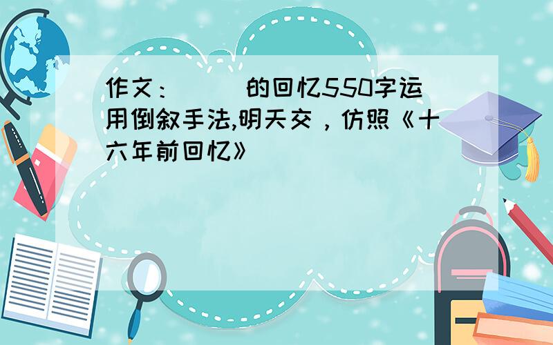 作文：（ ）的回忆550字运用倒叙手法,明天交，仿照《十六年前回忆》