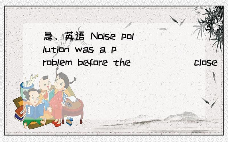 急、英语 Noise pollution was a problem before the ____ (close)of the old airportNoise pollution was a problem before the ____ (close)of the old airport.答案应该是closing ,但我写的是closed 请说明下理由、