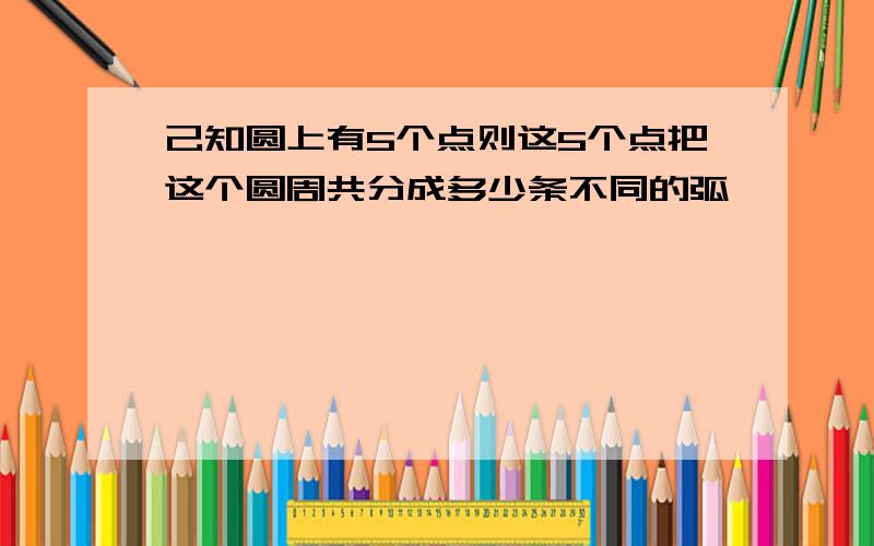 己知圆上有5个点则这5个点把这个圆周共分成多少条不同的弧