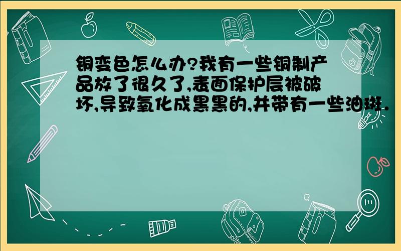 铜变色怎么办?我有一些铜制产品放了很久了,表面保护层被破坏,导致氧化成黑黑的,并带有一些油斑．请问如何处理使他恢复本色及光亮．用弱酸洗得不好看,赫色的,或几乎没反映,弱碱洗效果