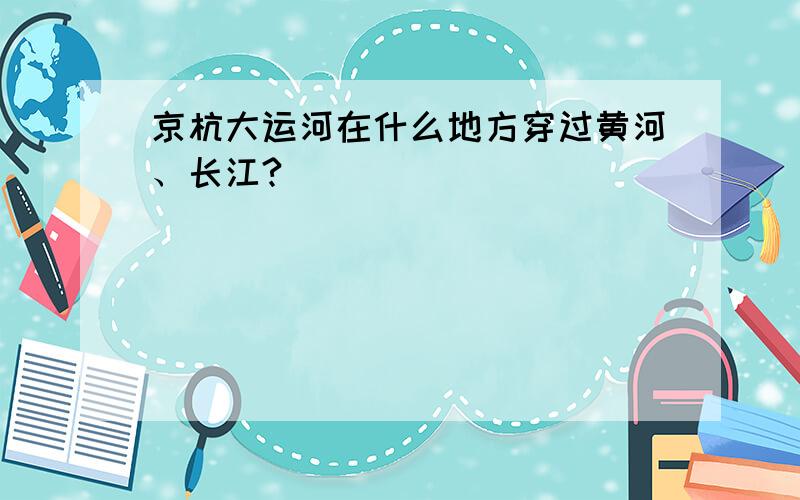 京杭大运河在什么地方穿过黄河、长江?