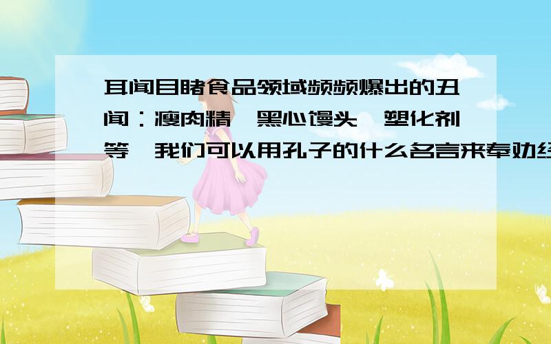 耳闻目睹食品领域频频爆出的丑闻：瘦肉精、黑心馒头、塑化剂等,我们可以用孔子的什么名言来奉劝经营者?