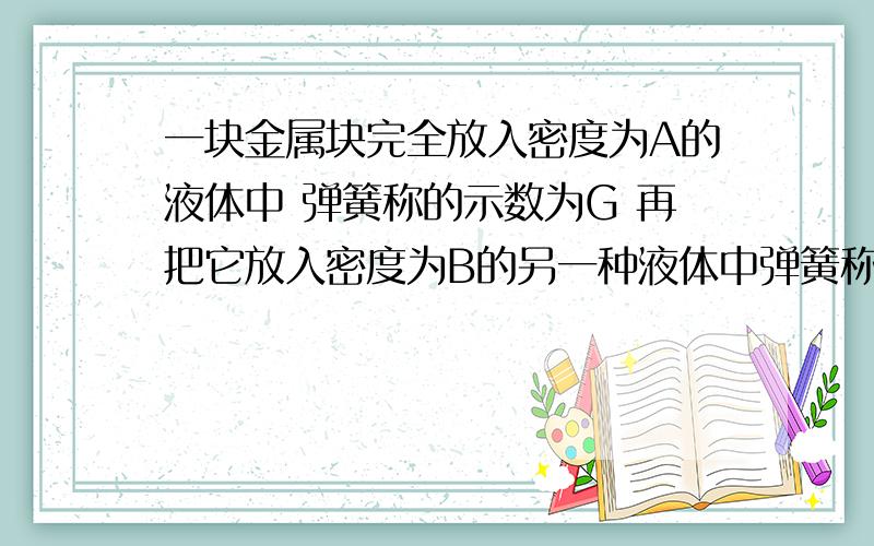 一块金属块完全放入密度为A的液体中 弹簧称的示数为G 再把它放入密度为B的另一种液体中弹簧称的示数为g 求这块金属块的密度