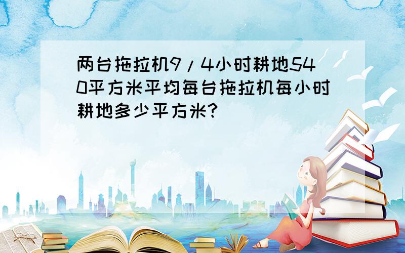 两台拖拉机9/4小时耕地540平方米平均每台拖拉机每小时耕地多少平方米?