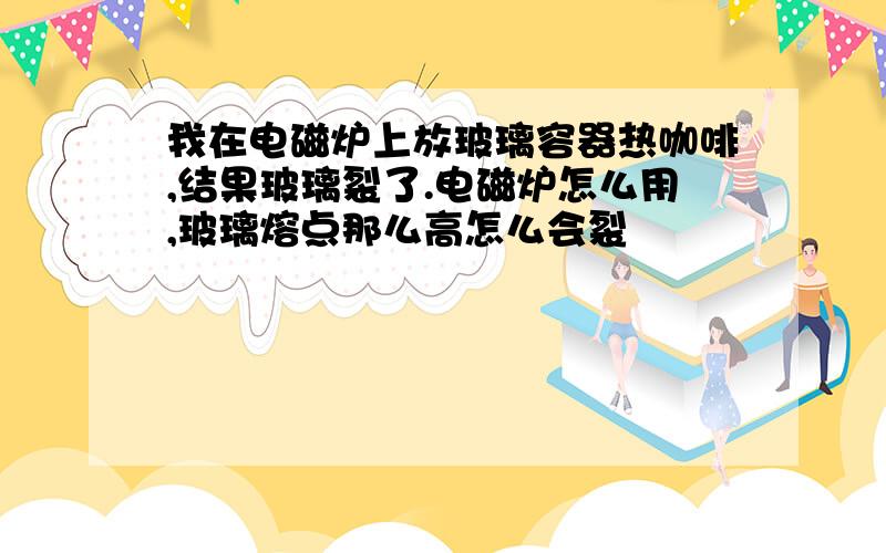 我在电磁炉上放玻璃容器热咖啡,结果玻璃裂了.电磁炉怎么用,玻璃熔点那么高怎么会裂