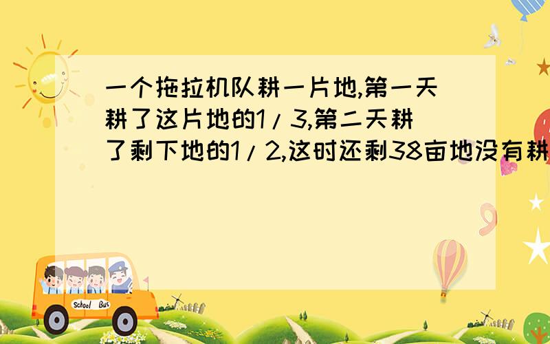 一个拖拉机队耕一片地,第一天耕了这片地的1/3,第二天耕了剩下地的1/2,这时还剩38亩地没有耕,问这片地一共有多少亩?(列方程解）