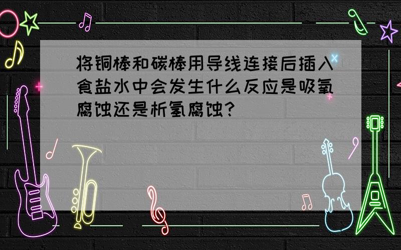 将铜棒和碳棒用导线连接后插入食盐水中会发生什么反应是吸氧腐蚀还是析氢腐蚀？