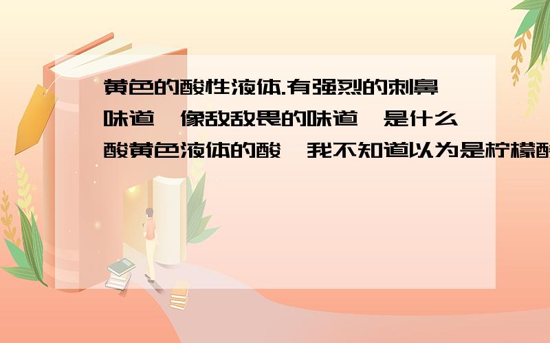 黄色的酸性液体.有强烈的刺鼻味道,像敌敌畏的味道,是什么酸黄色液体的酸,我不知道以为是柠檬酸,就倒进饮水机清洗加热了.和铁反映烧出来是变成墨绿色的,产生大量的冒泡.后来用大量的