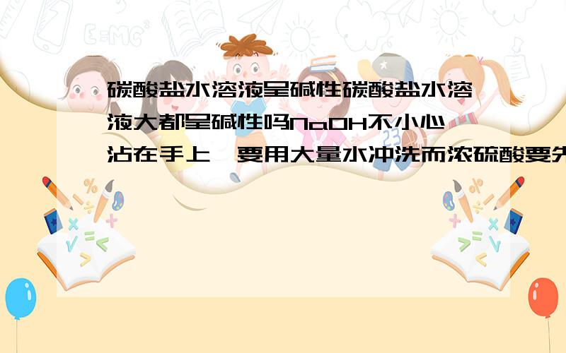 碳酸盐水溶液呈碱性碳酸盐水溶液大都呈碱性吗NaOH不小心沾在手上,要用大量水冲洗而浓硫酸要先擦干,因为浓硫酸与水放热 但是NaOH溶液于水时也放热 那为什么要用大量水冲洗我的意思是说