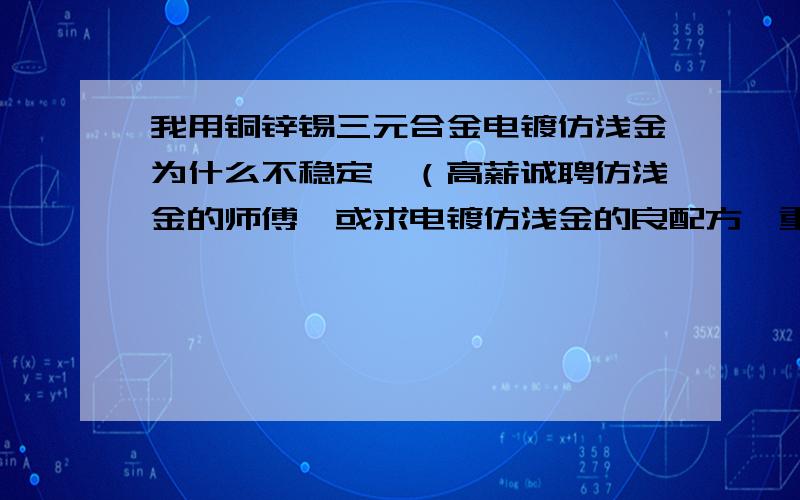 我用铜锌锡三元合金电镀仿浅金为什么不稳定,（高薪诚聘仿浅金的师傅,或求电镀仿浅金的良配方,重酬谢!）