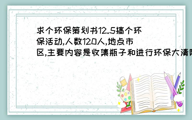 求个环保策划书12.5搞个环保活动,人数120人,地点市区,主要内容是收集瓶子和进行环保大清除,共到4个具体地点ABCD,求高手来个详细方案