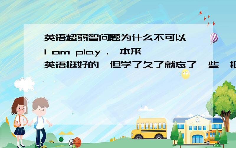 英语超弱智问题为什么不可以 I am play .,本来英语挺好的,但学了久了就忘了一些,把类似的基础东西给我大顺一下.