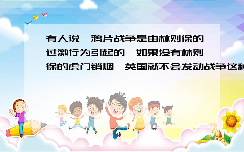 有人说,鸦片战争是由林则徐的过激行为引起的,如果没有林则徐的虎门销烟,英国就不会发动战争这种观点对