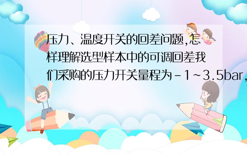 压力、温度开关的回差问题,怎样理解选型样本中的可调回差我们采购的压力开关量程为-1~3.5bar,出场报告中回差参数上升为0.064mbar,下降为0.018mbar,产品选型样本中可调回差在10％ of scale为650~150