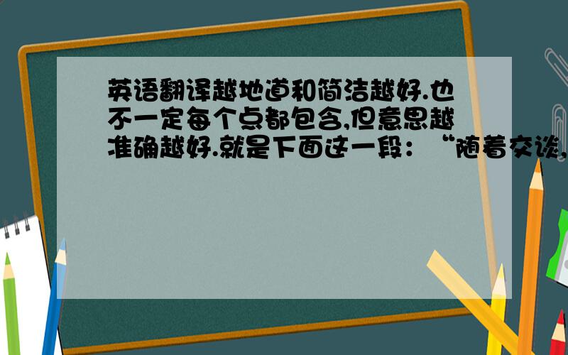 英语翻译越地道和简洁越好.也不一定每个点都包含,但意思越准确越好.就是下面这一段：“随着交谈,我和她慢慢熟悉起来,她也不像最初的时候那样拘谨,并开始向我讲述她的家庭.她的爸爸妈