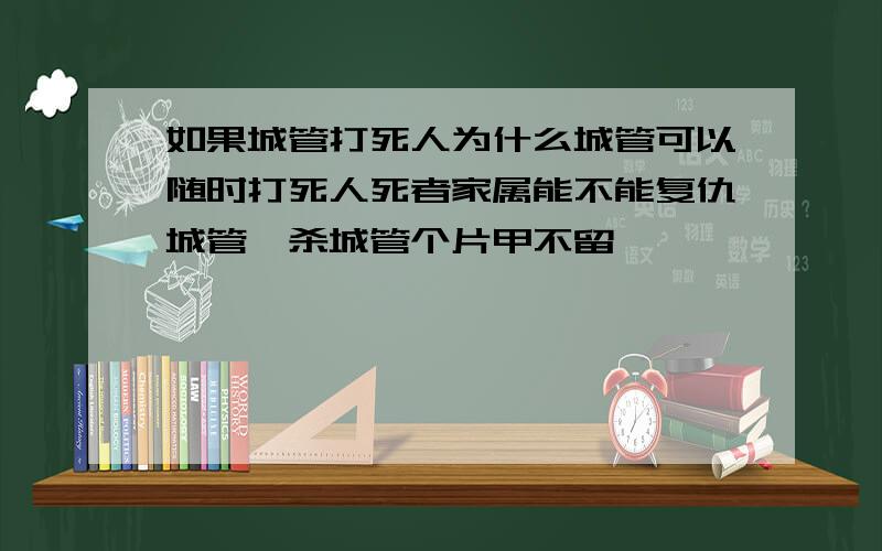 如果城管打死人为什么城管可以随时打死人死者家属能不能复仇城管,杀城管个片甲不留