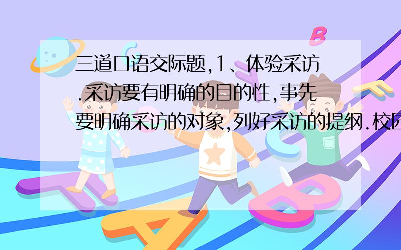 三道口语交际题,1、体验采访.采访要有明确的目的性,事先要明确采访的对象,列好采访的提纲.校园小记者周青准备采访即将告别母校的六年级同学,请你为他列个采访提纲.2、学会申诉.小红的