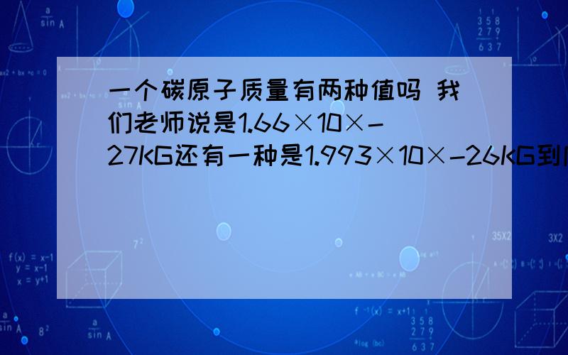 一个碳原子质量有两种值吗 我们老师说是1.66×10×-27KG还有一种是1.993×10×-26KG到底那个对啊?