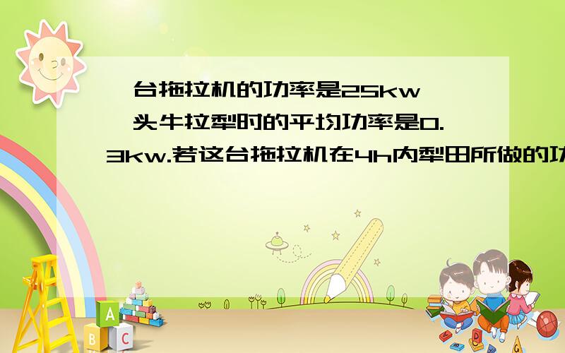 一台拖拉机的功率是25kw,一头牛拉犁时的平均功率是0.3kw.若这台拖拉机在4h内犁田所做的功由这头牛来完成,则需要多长时间?（九年级物理书10页第4题）