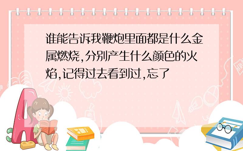 谁能告诉我鞭炮里面都是什么金属燃烧,分别产生什么颜色的火焰,记得过去看到过,忘了