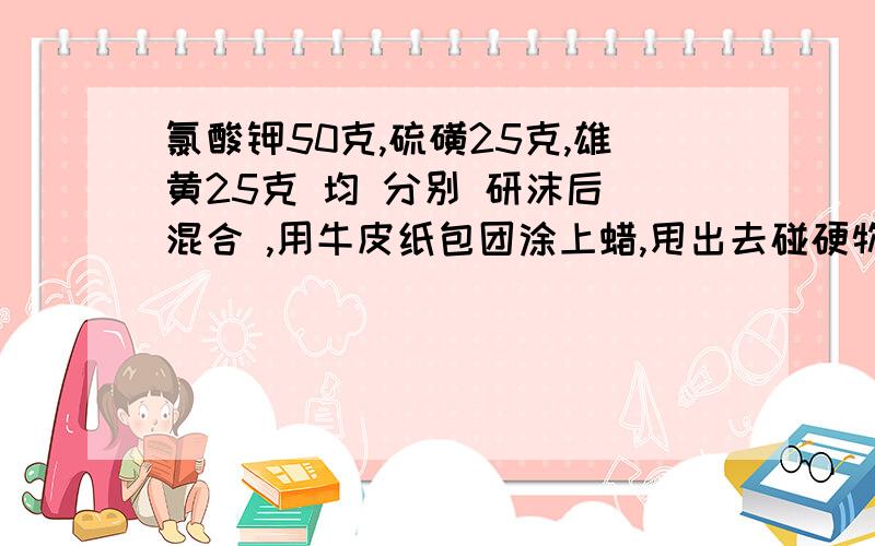 氯酸钾50克,硫磺25克,雄黄25克 均 分别 研沫后 混合 ,用牛皮纸包团涂上蜡,甩出去碰硬物会怎么样