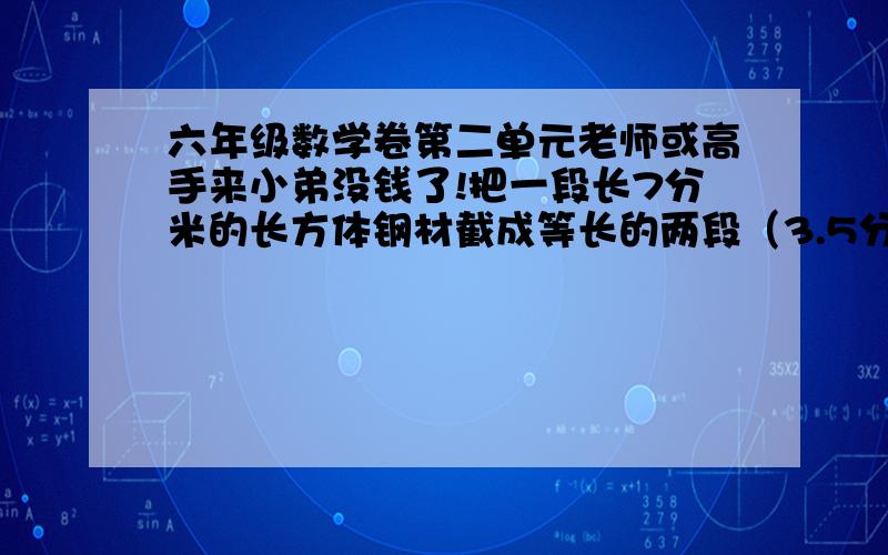 六年级数学卷第二单元老师或高手来小弟没钱了!把一段长7分米的长方体钢材截成等长的两段（3.5分米）的长方体后,表面积增加了10平方分米,原来这块钢材的体积是多少立方分米?