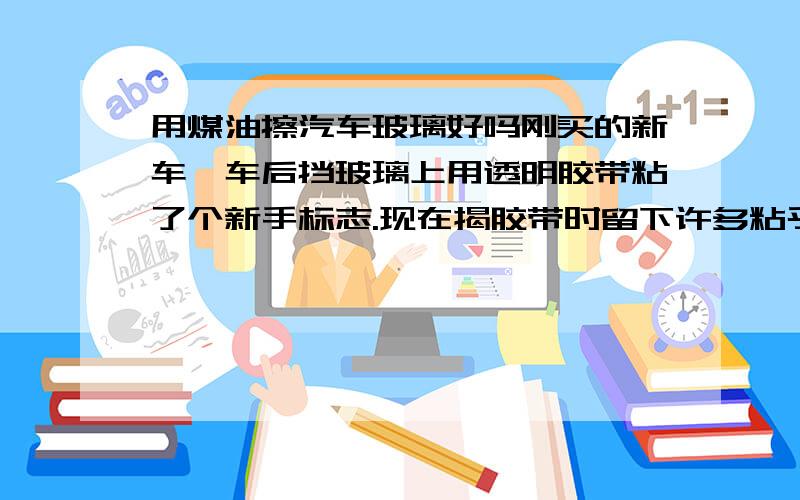 用煤油擦汽车玻璃好吗刚买的新车,车后挡玻璃上用透明胶带粘了个新手标志.现在揭胶带时留下许多粘乎乎的粘带,用煤油擦会不会伤汽车玻璃.玻璃现在还没有贴膜