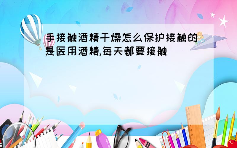 手接触酒精干燥怎么保护接触的是医用酒精,每天都要接触