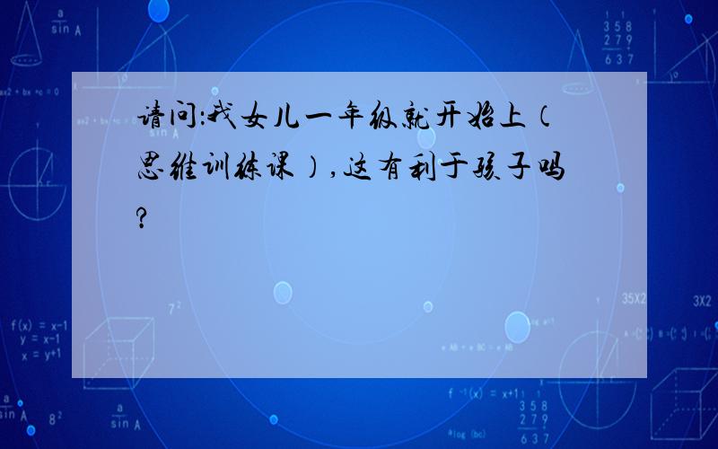 请问：我女儿一年级就开始上（思维训练课）,这有利于孩子吗?