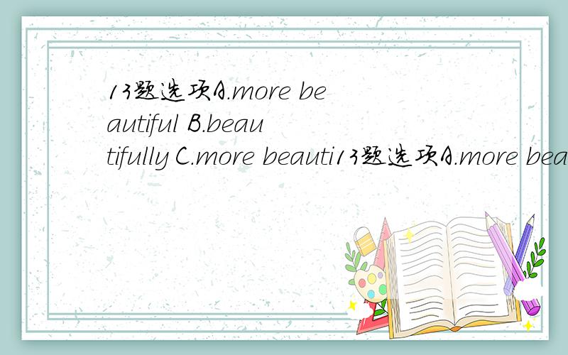 13题选项A.more beautiful B.beautifully C.more beauti13题选项A.more beautiful B.beautifully C.more beautifully