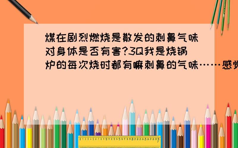 煤在剧烈燃烧是散发的刺鼻气味对身体是否有害?3Q我是烧锅炉的每次烧时都有嘛刺鼻的气味……感觉不舒服……