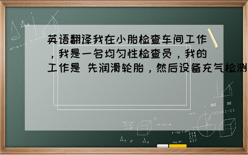 英语翻译我在小胎检查车间工作，我是一名均匀性检查员，我的工作是 先润滑轮胎，然后设备充气检测，合格产品扫码之后入库，不合格的产品有 等待打磨 和 废胎，分别放到对应的架子上