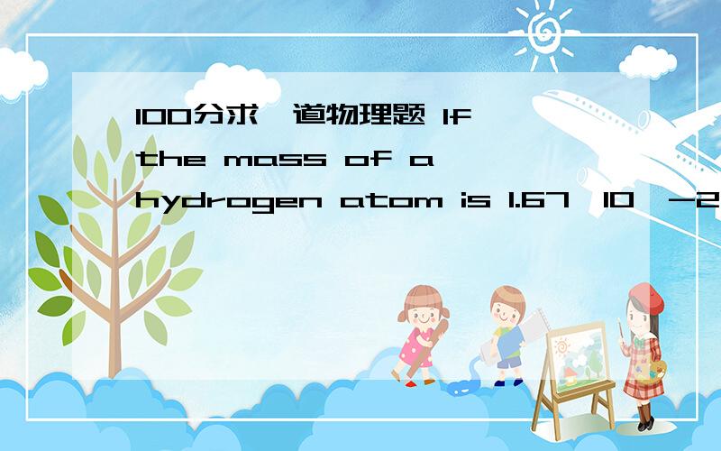 100分求一道物理题 If the mass of a hydrogen atom is 1.67*10^-27kg and the mass of an electron is 9.1*10^-31kg,how many electrons would be required to have a mass equivalent to one hydrogen atom?