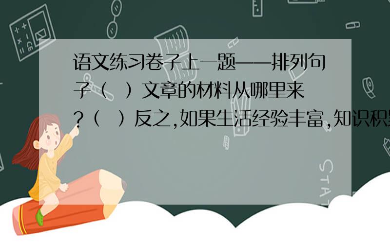 语文练习卷子上一题——排列句子（  ）文章的材料从哪里来?（  ）反之,如果生活经验丰富,知识积累充足,可写的东西很多,提笔著文非但不会产生“挤牙膏”之苦,反而能够尝到左右逢源的乐